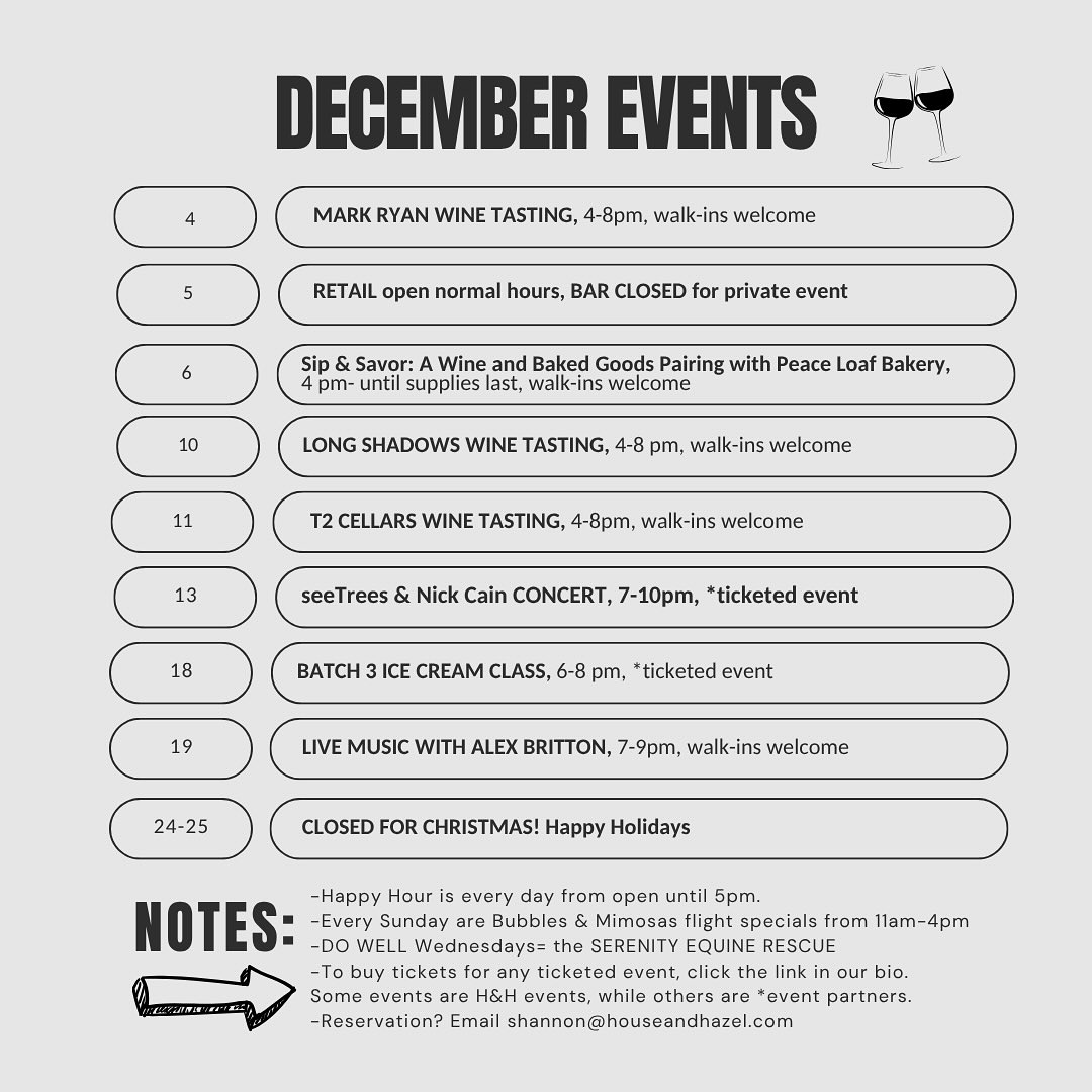 A poster titled “December Events” with scheduled activities at House & Hazel. Dec 4: Mark Ryan Wine Tasting, 4–8 PM, walk-ins welcome. Dec 5: Retail open normal hours, bar closed for private event. Dec 6: Sip & Savor: Wine and Baked Goods Pairing with Peace Loaf Bakery, 4 PM–until supplies last, walk-ins welcome. Dec 10: Long Shadows Wine Tasting, 4–8 PM, walk-ins welcome. Dec 11: T2 Cellars Wine Tasting, 4–8 PM, walk-ins welcome. Dec 13: seeTrees & Nick Cain Concert, 7–10 PM (ticketed). Dec 18: Batch 3 Ice Cream Class, 6–8 PM (ticketed). Dec 19: Live Music with Alex Britton, 7–9 PM, walk-ins welcome. Dec 24–25: Closed for Christmas—Happy Holidays. Notes section includes: Happy Hour every day until 5 PM; Sunday Bubbles & Mimosas flight specials 11 AM–4 PM; DO WELL Wednesdays benefit Serenity Equine Rescue; ticket info via link in bio; email shannon@houseandhazel.com for reservations.